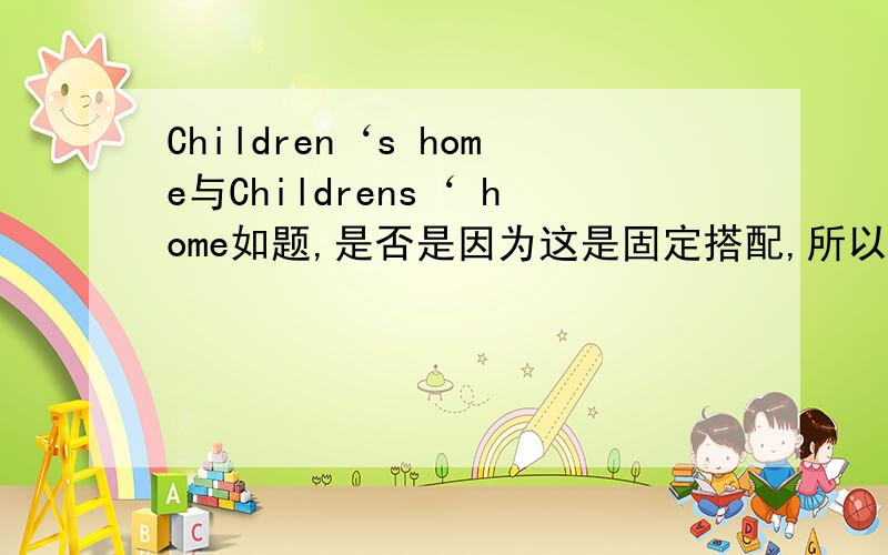 Children‘s home与Childrens‘ home如题,是否是因为这是固定搭配,所以第一个正确?详细说一下s‘和‘s的区别和用法.