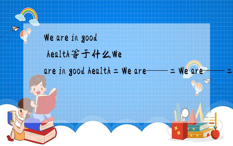 We are in good health等于什么We are in good health=We are——=We are——=We are——=We are——填四个