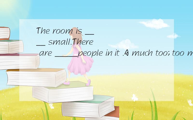The room is ____ small.There are _____people in it .A much too;too many B too much;many too Cmuch too;many too Dtoo much; too many请大虾帮我解释一下答案为什么是A,BCD错在哪,这句话的意思是不是这房子太小了,太多人挤