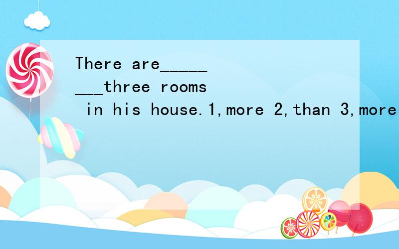 There are________three rooms in his house.1,more 2,than 3,more than 4,than more不会者切勿胡写!