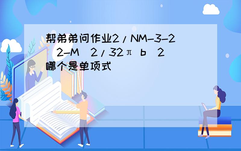 帮弟弟问作业2/NM-3-2^2-M^2/32π b^2哪个是单项式