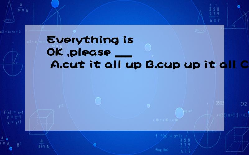 Everything is OK ,please ___ A.cut it all up B.cup up it all C.cut all it up D.cut up all it