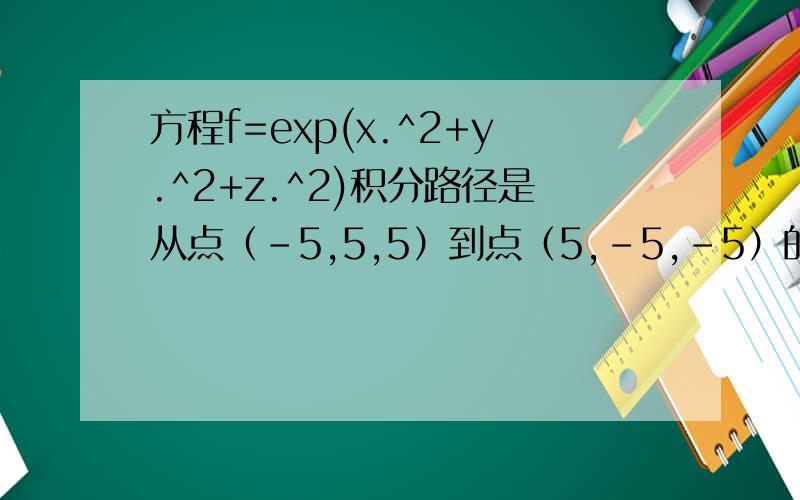 方程f=exp(x.^2+y.^2+z.^2)积分路径是从点（-5,5,5）到点（5,-5,-5）的直线段,此直线段的方程可表示为x-x1/x2-x1=y-y1/y2-y1=z-z1/z2-z1求方程沿直线段的积分