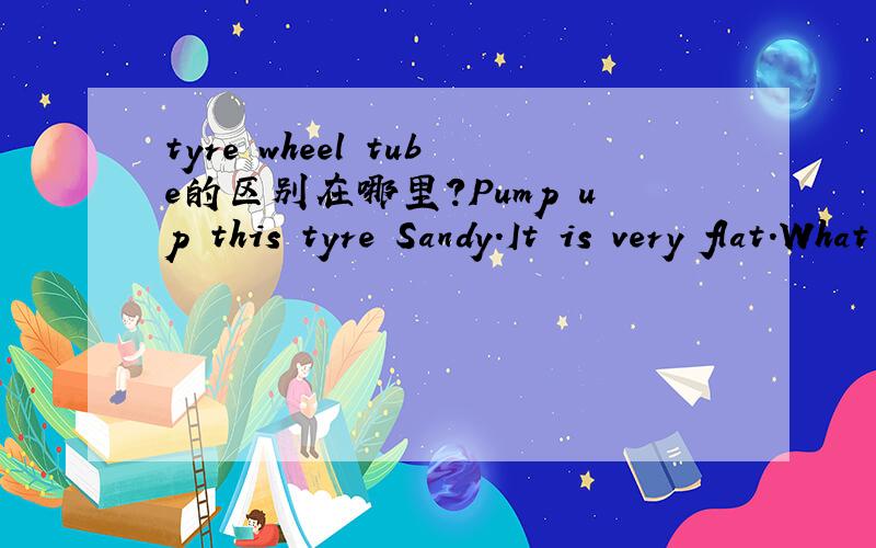 tyre wheel tube的区别在哪里?Pump up this tyre Sandy.It is very flat.What are you doing ,Sandy?I'm pumping up this tyre.Whew!I'm tired.It's still alive.Let's take the tyre off the wheel.Put the tube in this basin,Sandy.Look at those bubbles.Ther