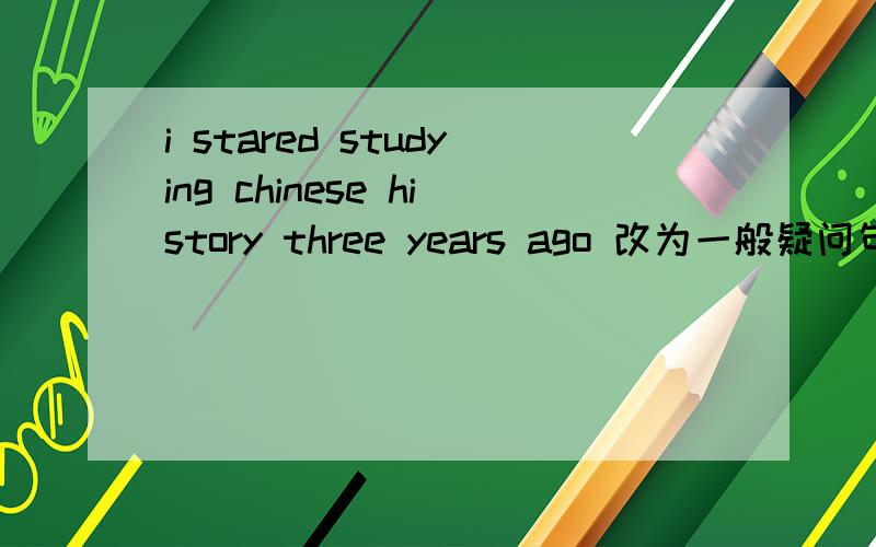 i stared studying chinese history three years ago 改为一般疑问句