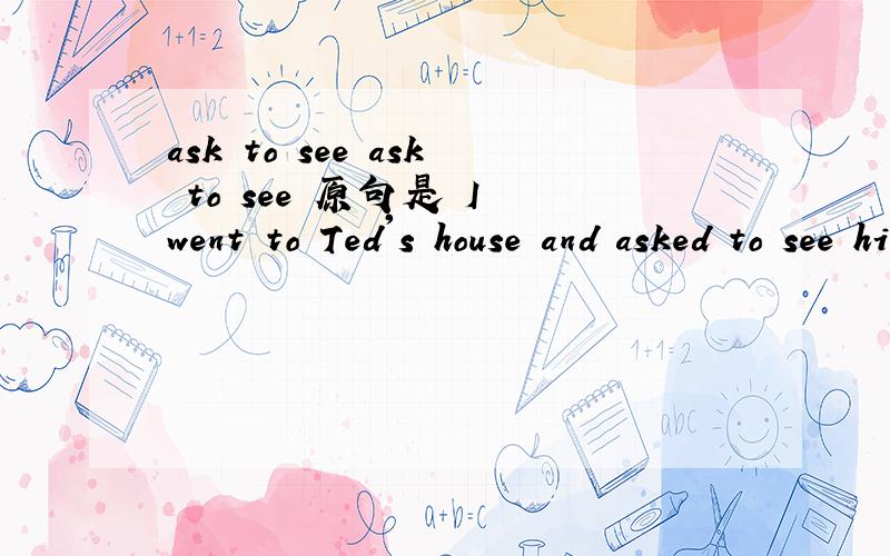ask to see ask to see 原句是 I went to Ted's house and asked to see him but hewasn't in.我去特德的家，希望能见到他，但他不在。为什么翻译成希望见到他？