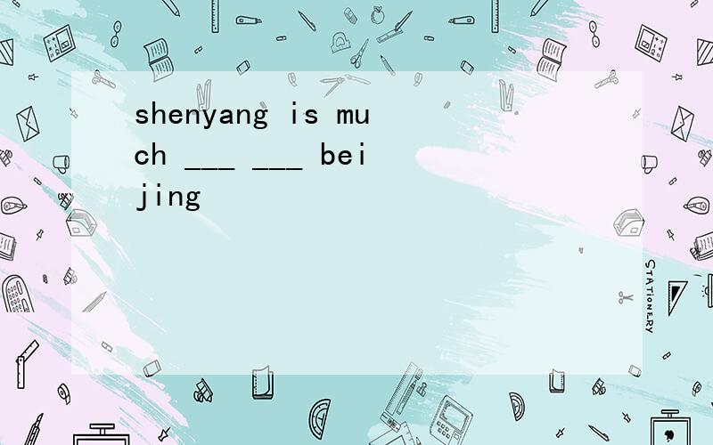 shenyang is much ___ ___ beijing
