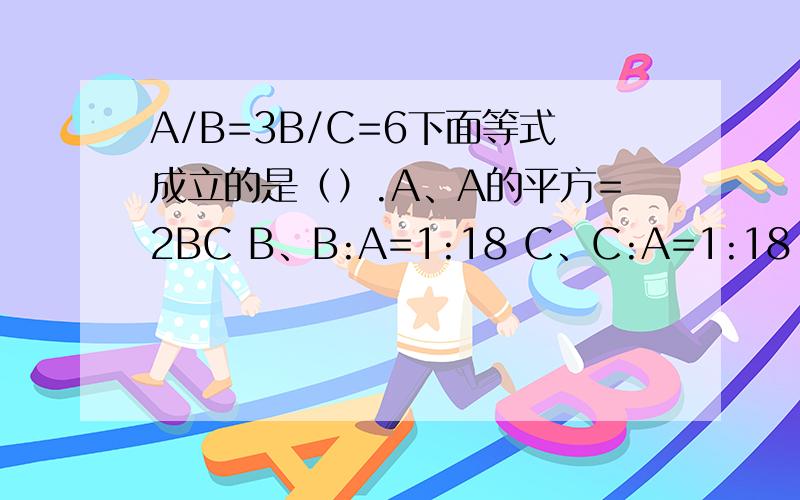 A/B=3B/C=6下面等式成立的是（）.A、A的平方=2BC B、B:A=1:18 C、C:A=1:18 D、A=12C