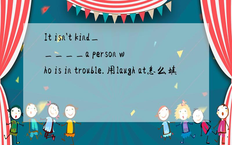 It isn't kind_____a person who is in trouble.用laugh at怎么填