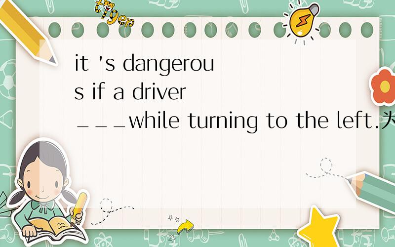 it 's dangerous if a driver ___while turning to the left.为什么填 indicates right?