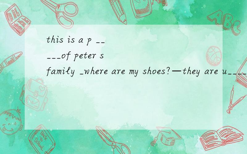 this is a p _____of peter s family _where are my shoes?—they are u____thebedfather is sitting o______the sofamany books are is the b_______where is wuhanit s i ______hubei not hunan it s time for lunch all my family are at t _____________l can t fi