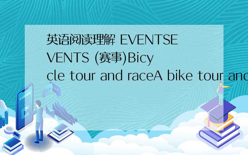 英语阅读理解 EVENTSEVENTS (赛事)Bicycle tour and raceA bike tour and race will be held on August 26 and 27 (Sat,& Sun.).At 5:30 a.m.,the riders will leave Tian' anmen square and ride the first 35 kilometers as a training leg.Then the next 55