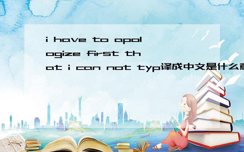 i have to apologize first that i can not typ译成中文是什么意思?