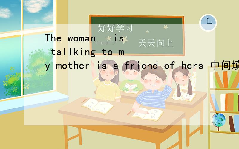 The woman___is tallking to my mother is a friend of hers 中间填什么?