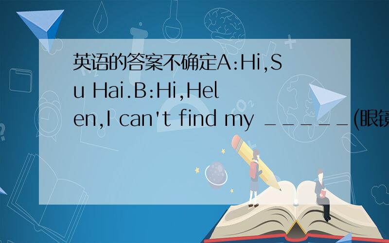 英语的答案不确定A:Hi,Su Hai.B:Hi,Helen,I can't find my _____(眼镜)?B：_____are the ______?A:They are ____the bag.B:They are __the bag.A:They are not there now.B:They ____there just now.