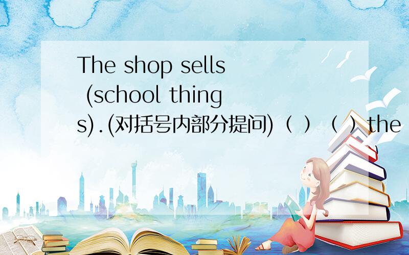 The shop sells (school things).(对括号内部分提问)（ ）（ ）the shop sell?We are doing (our homework) now.(同上)（ ）（ ）（ ）（ ）now?