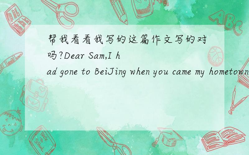 帮我看看我写的这篇作文写的对吗?Dear Sam,I had gone to BeiJing when you came my hometown.So I will intrdouce my friend to you.He is LiuKai.He is sixteen years old as the same to you.He is very friendly and honest.And to you very helpful