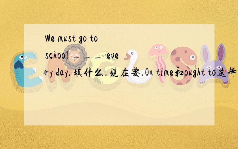 We must go to school ___ every day.填什么.现在要.On time和ought to选择那一个?