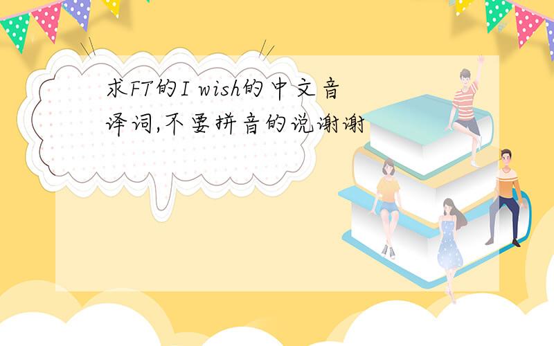 求FT的I wish的中文音译词,不要拼音的说谢谢