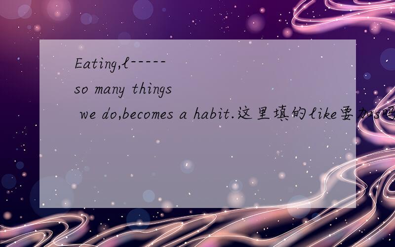 Eating,l----- so many things we do,becomes a habit.这里填的like要加s吗?动名词后面加s吗?