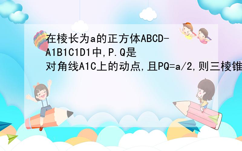 在棱长为a的正方体ABCD-A1B1C1D1中,P.Q是对角线A1C上的动点,且PQ=a/2,则三棱锥P-BDQ的体积为多少