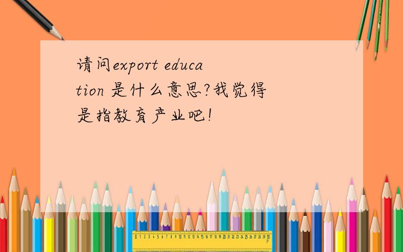 请问export education 是什么意思?我觉得是指教育产业吧！