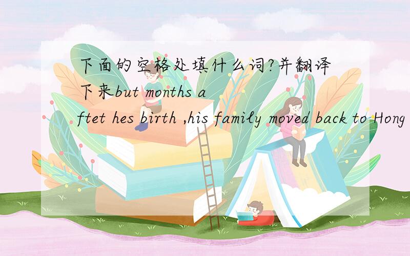下面的空格处填什么词?并翻译下来but months aftet hes birth ,his family moved back to Hong Kong ,where he began to practice kung fu because he was weak.