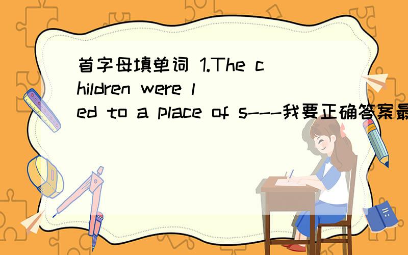 首字母填单词 1.The children were led to a place of s---我要正确答案最好与翻译