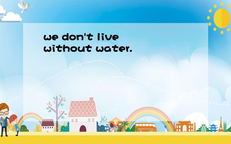 we don't live without water.