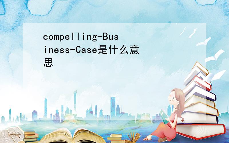 compelling-Business-Case是什么意思