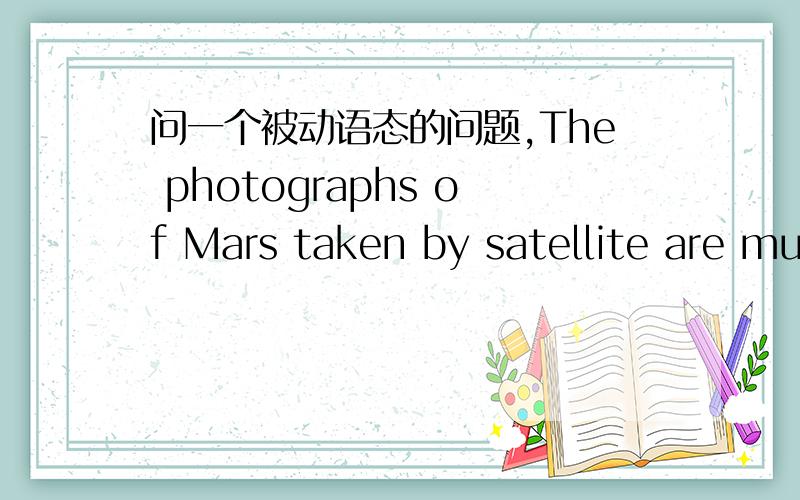 问一个被动语态的问题,The photographs of Mars taken by satellite are much clearer than those taken from the earth.大意是卫星拍的火星照片比在地球上拍的火星照片清晰.我的问题是：这是一个一般过去时的被动