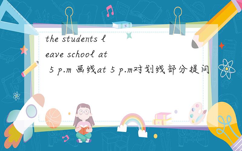 the students leave school at 5 p.m 画线at 5 p.m对划线部分提问