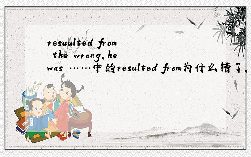 resuulted from the wrong,he was ……中的resulted from为什么错了,它在句中做什么成分