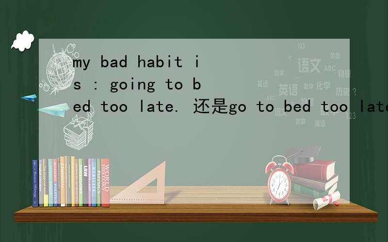 my bad habit is : going to bed too late. 还是go to bed too late?my bad habit is : going to bed too late.还是： my bad habit is :go to bed too late? 语法上is 后面应该跟什么词性?