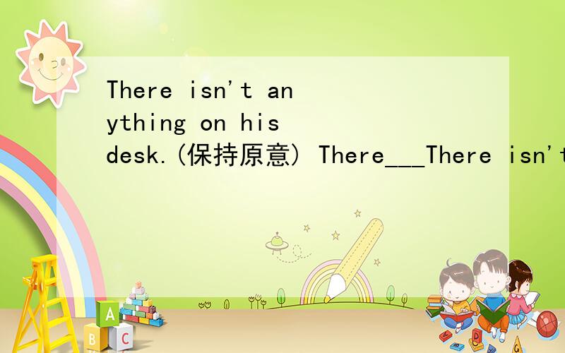 There isn't anything on his desk.(保持原意) There___There isn't anything on his desk.(保持原意)There___ ___on his desk.这题怎么做?
