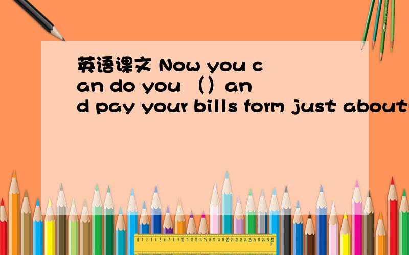 英语课文 Now you can do you （）and pay your bills form just about( ) your home or you office.