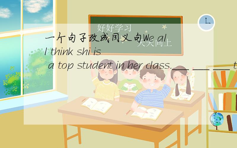 一个句子改成同义句We all think shi is a top student in her class.___ ___ ___ think shi is ___ ___ student in her class.