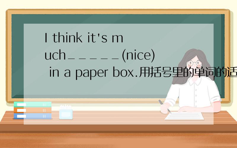 I think it's much_____(nice) in a paper box.用括号里的单词的适当形式填空）