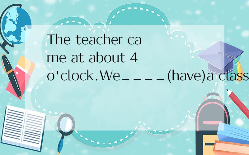 The teacher came at about 4 o'clock.We____(have)a class meeting than.不好意思题目打错了The teacher came at about 4 o'clock.We____(have)a class meeting then.