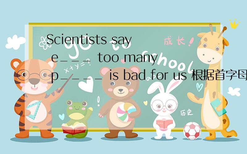 Scientists say e___ too many p____ is bad for us 根据首字母提示补充句子要具体的 答好悬赏50-250分没问题