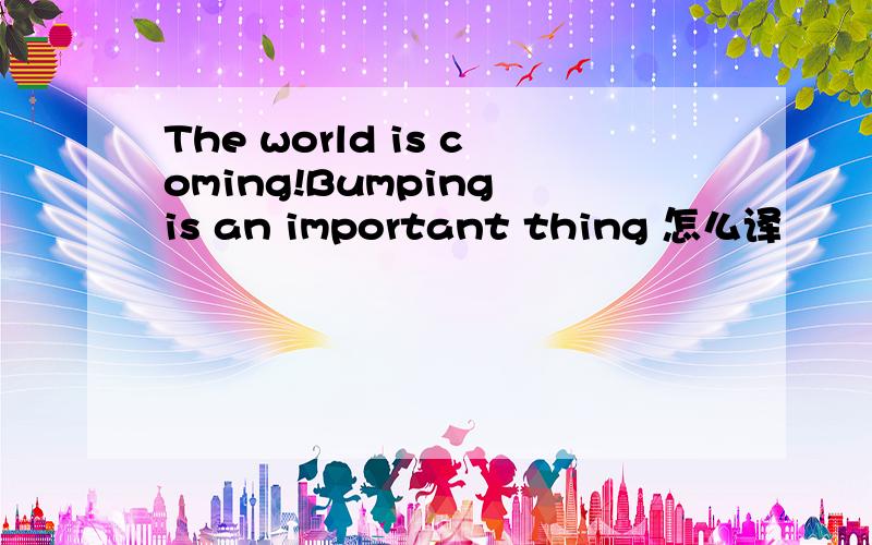 The world is coming!Bumping is an important thing 怎么译