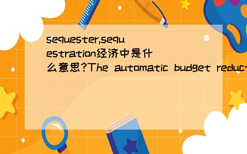 sequester,sequestration经济中是什么意思?The automatic budget reductions,known as the sequester,are hitting every federal government agency这里英文的意思似乎是预算缩减,但怎么用这个词呢?