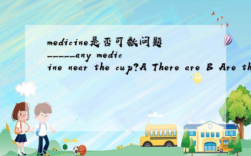 medicine是否可数问题_____any medicine near the cup?A There are B Are there C Is thereWhich one to choose?And why?Try to be exact!Thanks a lot!