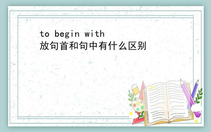 to begin with 放句首和句中有什么区别