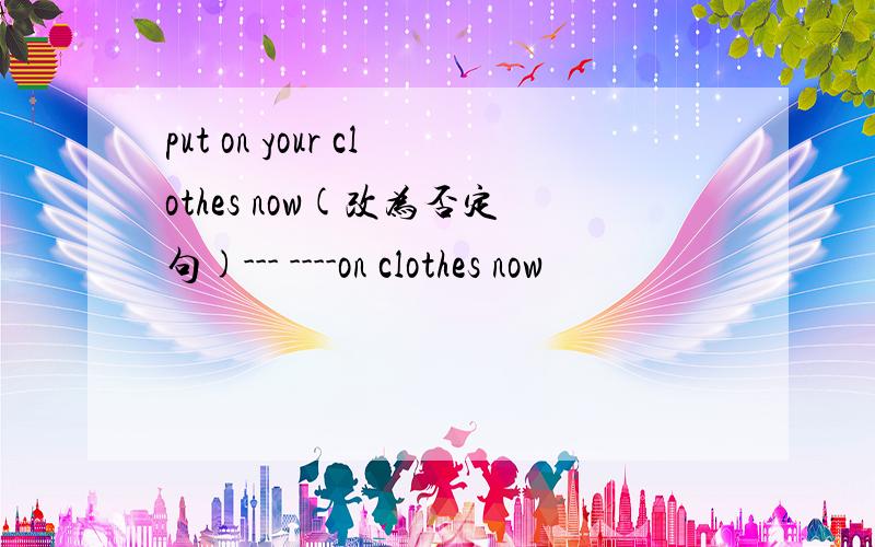 put on your clothes now(改为否定句)--- ----on clothes now