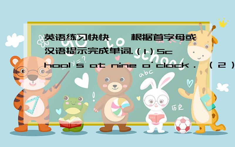 英语练习快快一、根据首字母或汉语提示完成单词.（1）School s at nine o’clock． （２）Ｗhen do you usually have b ． （３）We may have a b after class． （４）Have you got a d ． （５）Li Lei is in the l ．