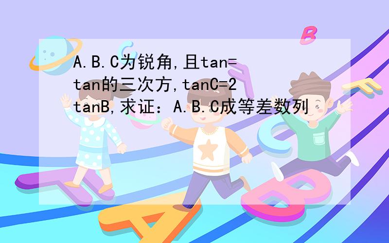 A.B.C为锐角,且tan=tan的三次方,tanC=2tanB,求证：A.B.C成等差数列