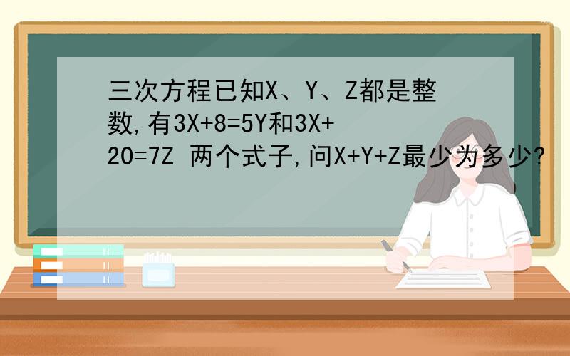 三次方程已知X、Y、Z都是整数,有3X+8=5Y和3X+20=7Z 两个式子,问X+Y+Z最少为多少?