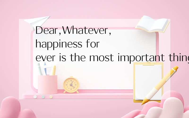 Dear,Whatever,happiness for ever is the most important thing. 什么意思