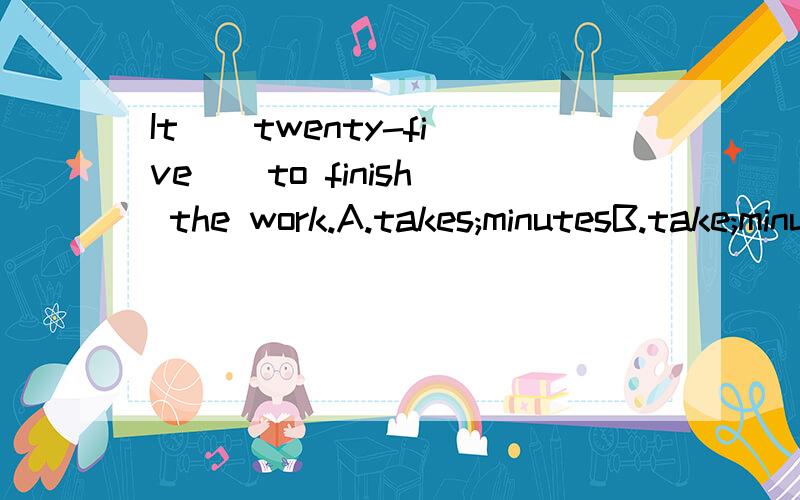 It _ twenty-five _ to finish the work.A.takes;minutesB.take;minuteC.take:minutesD.takes:minute